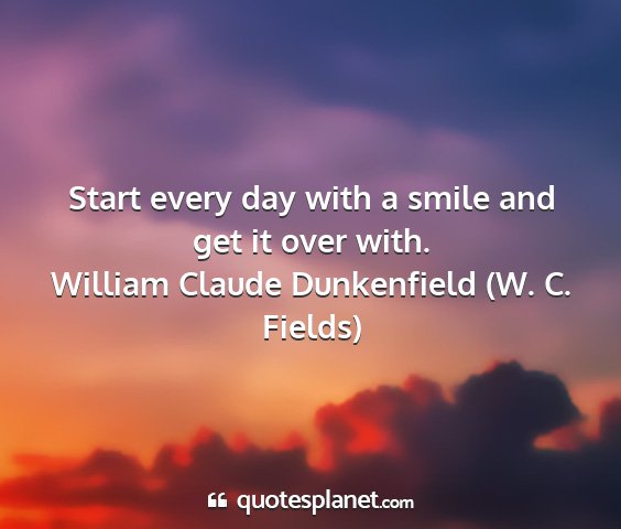 William claude dunkenfield (w. c. fields) - start every day with a smile and get it over with....