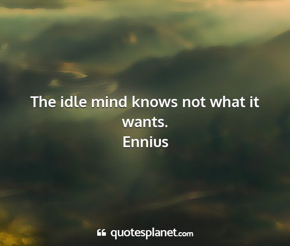 Ennius - the idle mind knows not what it wants....