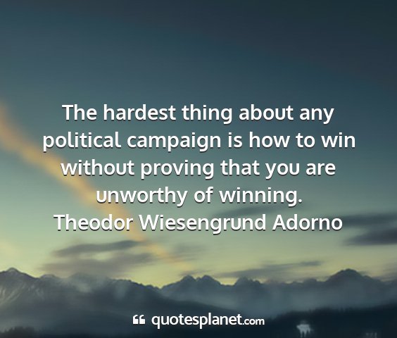 Theodor wiesengrund adorno - the hardest thing about any political campaign is...