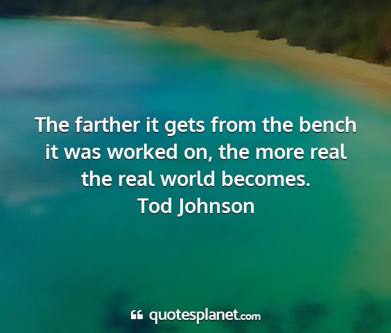 Tod johnson - the farther it gets from the bench it was worked...