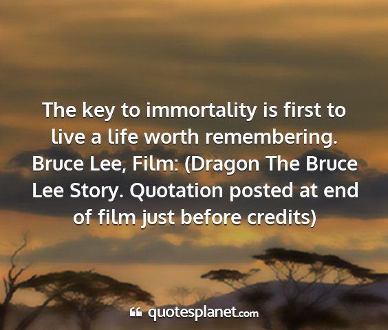 Bruce lee, film: (dragon the bruce lee story. quotation posted at end of film just before credits) - the key to immortality is first to live a life...