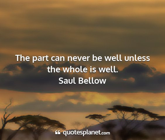 Saul bellow - the part can never be well unless the whole is...