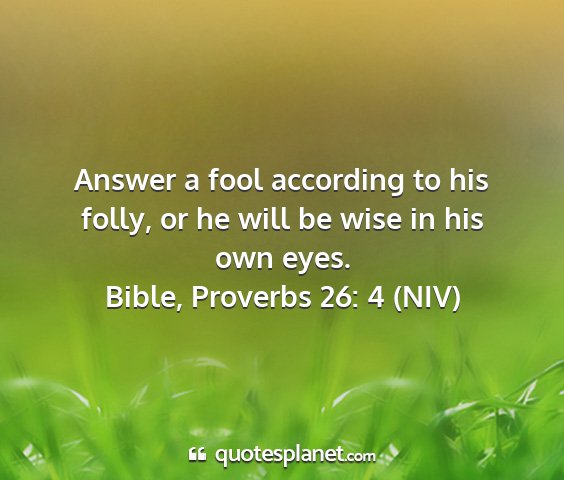 Bible, proverbs 26: 4 (niv) - answer a fool according to his folly, or he will...