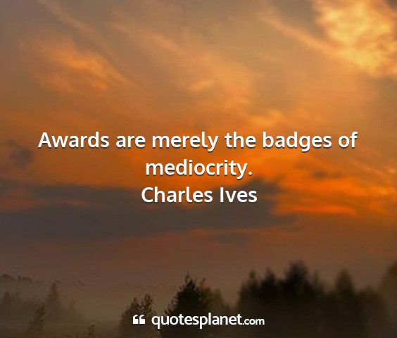 Charles ives - awards are merely the badges of mediocrity....