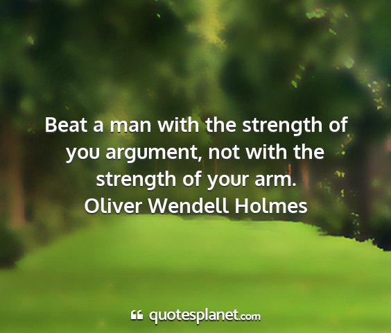 Oliver wendell holmes - beat a man with the strength of you argument, not...