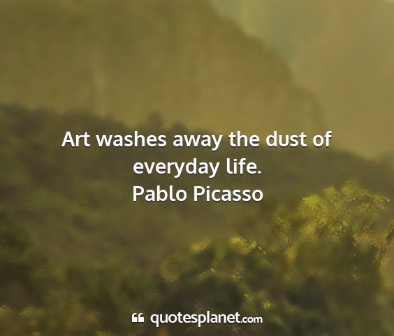 Pablo picasso - art washes away the dust of everyday life....