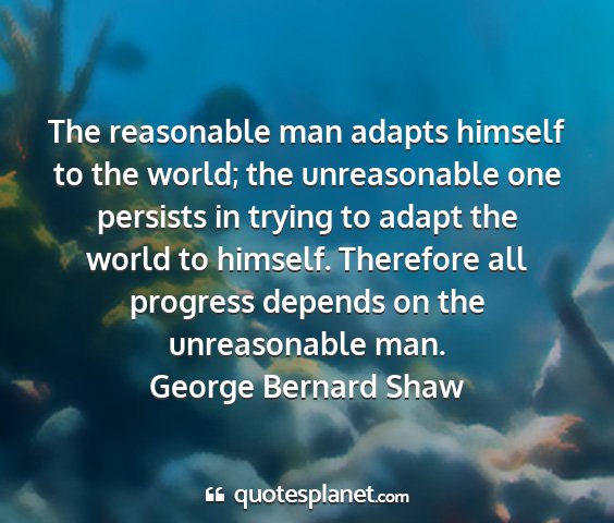 George bernard shaw - the reasonable man adapts himself to the world;...