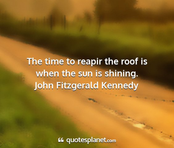 John fitzgerald kennedy - the time to reapir the roof is when the sun is...