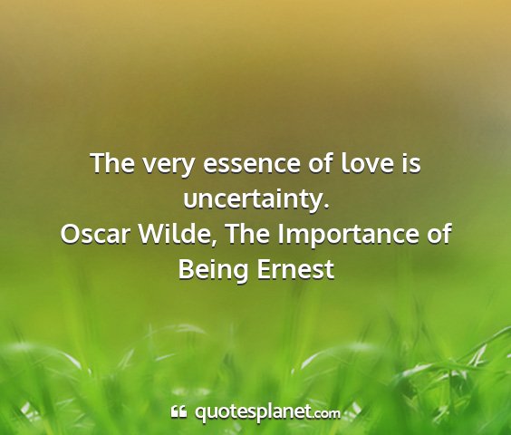 Oscar wilde, the importance of being ernest - the very essence of love is uncertainty....