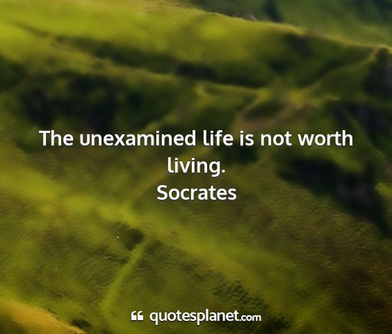 Socrates - the unexamined life is not worth living....