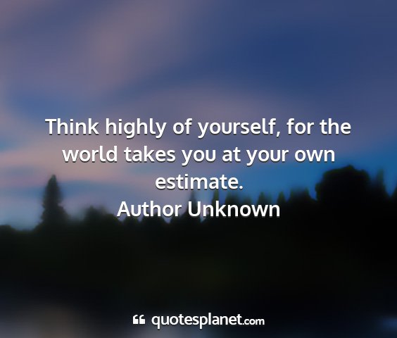 Author unknown - think highly of yourself, for the world takes you...