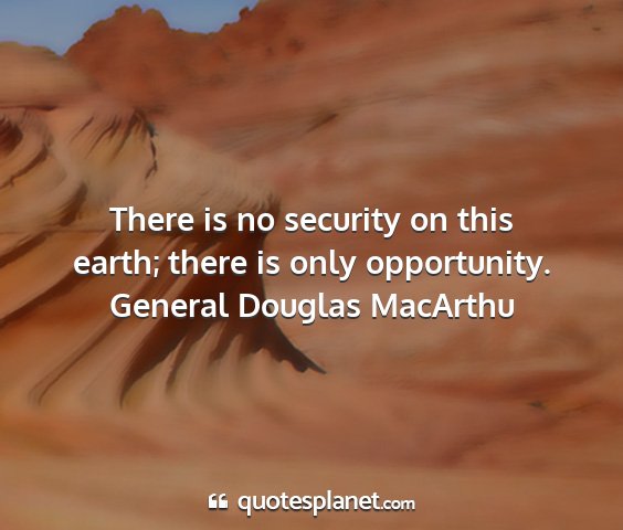 General douglas macarthu - there is no security on this earth; there is only...