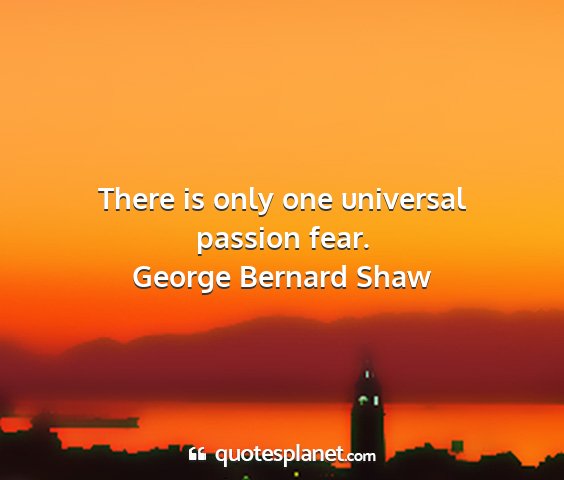 George bernard shaw - there is only one universal passion fear....