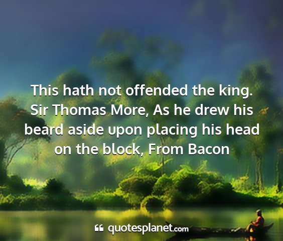 Sir thomas more, as he drew his beard aside upon placing his head on the block, from bacon - this hath not offended the king....