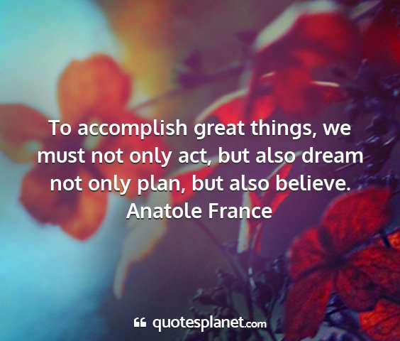 Anatole france - to accomplish great things, we must not only act,...