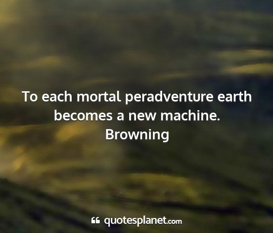 Browning - to each mortal peradventure earth becomes a new...