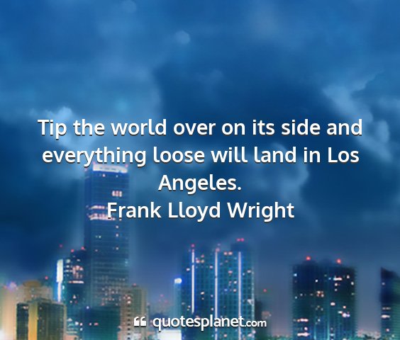 Frank lloyd wright - tip the world over on its side and everything...