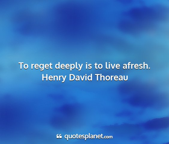 Henry david thoreau - to reget deeply is to live afresh....