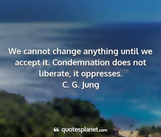 C. g. jung - we cannot change anything until we accept it....