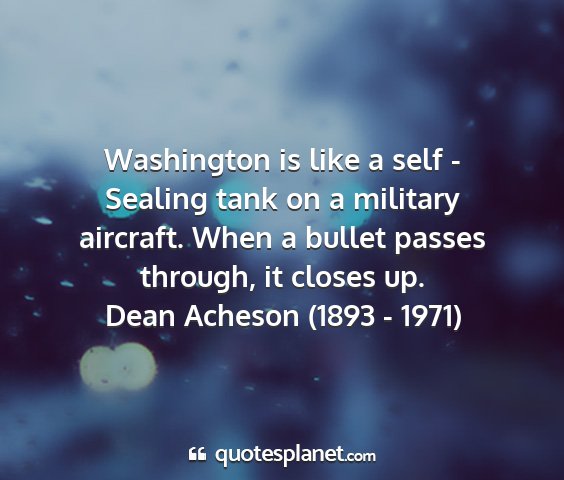 Dean acheson (1893 - 1971) - washington is like a self - sealing tank on a...