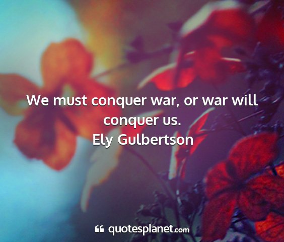 Ely gulbertson - we must conquer war, or war will conquer us....