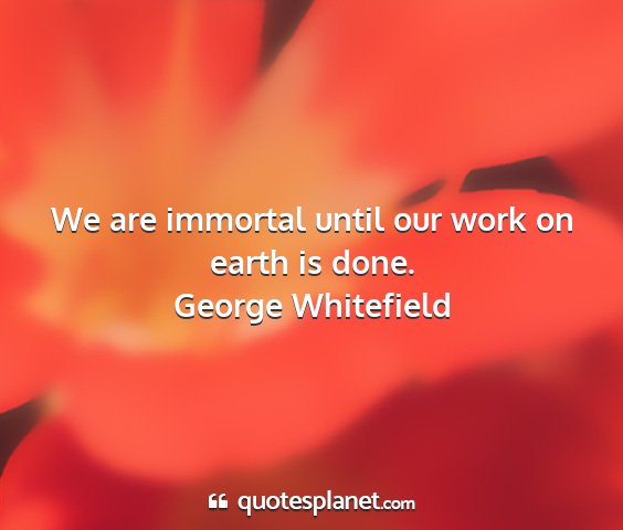 George whitefield - we are immortal until our work on earth is done....