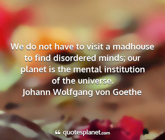 Johann wolfgang von goethe - we do not have to visit a madhouse to find...