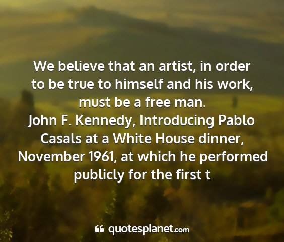 John f. kennedy, introducing pablo casals at a white house dinner, november 1961, at which he performed publicly for the first t - we believe that an artist, in order to be true to...