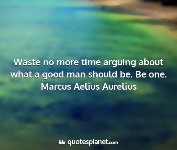 Marcus aelius aurelius - waste no more time arguing about what a good man...