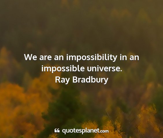 Ray bradbury - we are an impossibility in an impossible universe....