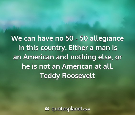 Teddy roosevelt - we can have no 50 - 50 allegiance in this...