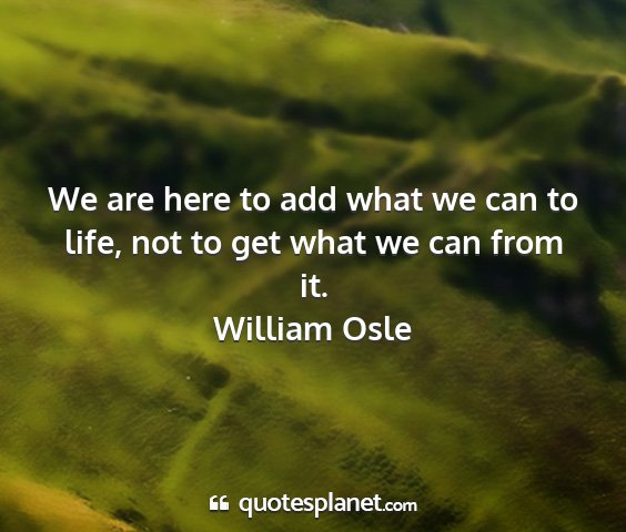 William osle - we are here to add what we can to life, not to...