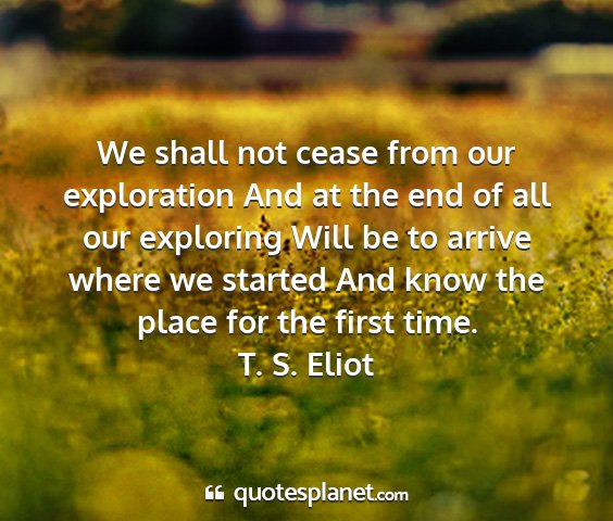 T. s. eliot - we shall not cease from our exploration and at...