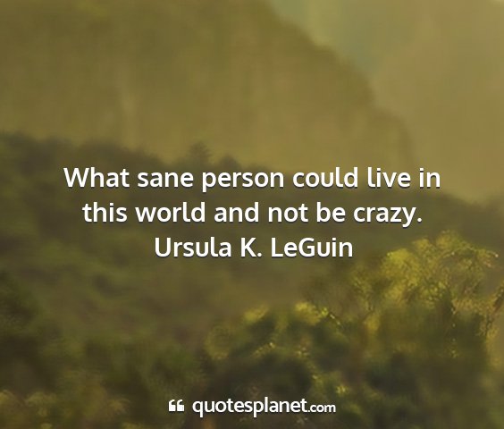 Ursula k. leguin - what sane person could live in this world and not...