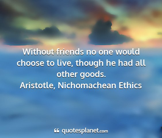 Aristotle, nichomachean ethics - without friends no one would choose to live,...