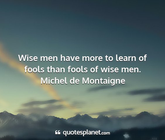 Michel de montaigne - wise men have more to learn of fools than fools...