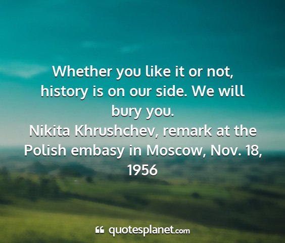 Nikita khrushchev, remark at the polish embasy in moscow, nov. 18, 1956 - whether you like it or not, history is on our...