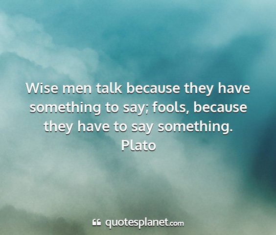 Plato - wise men talk because they have something to say;...