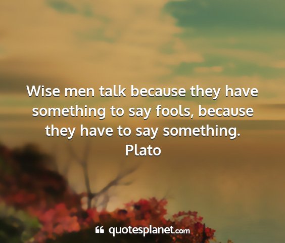 Plato - wise men talk because they have something to say...