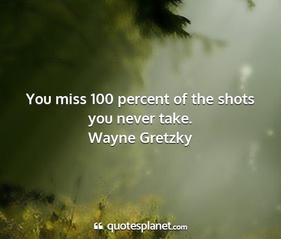 Wayne gretzky - you miss 100 percent of the shots you never take....