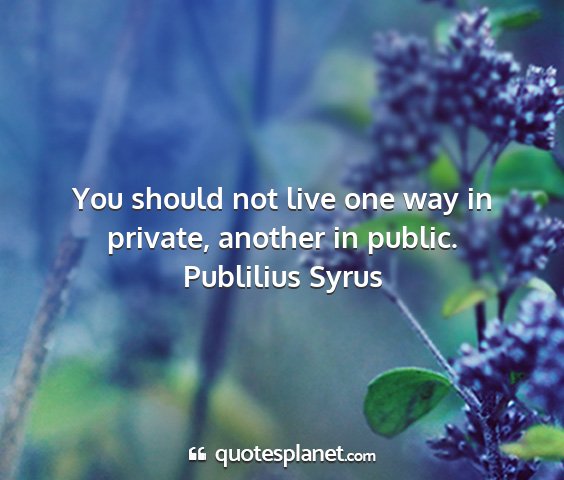 Publilius syrus - you should not live one way in private, another...