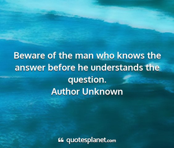 Author unknown - beware of the man who knows the answer before he...