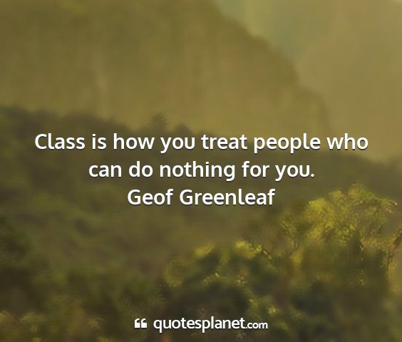 Geof greenleaf - class is how you treat people who can do nothing...