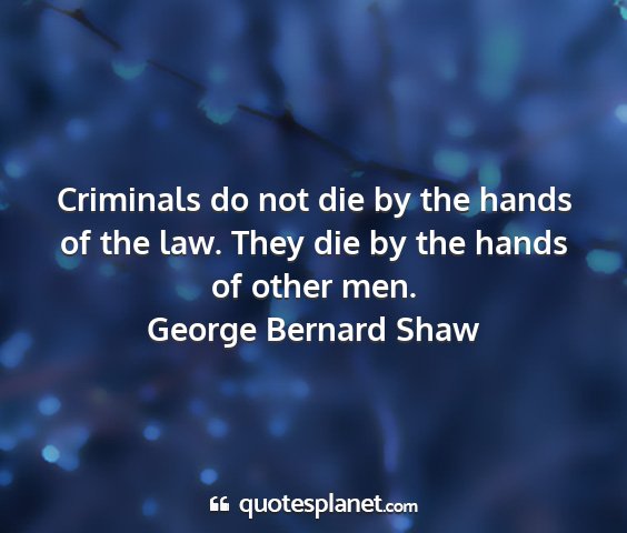 George bernard shaw - criminals do not die by the hands of the law....