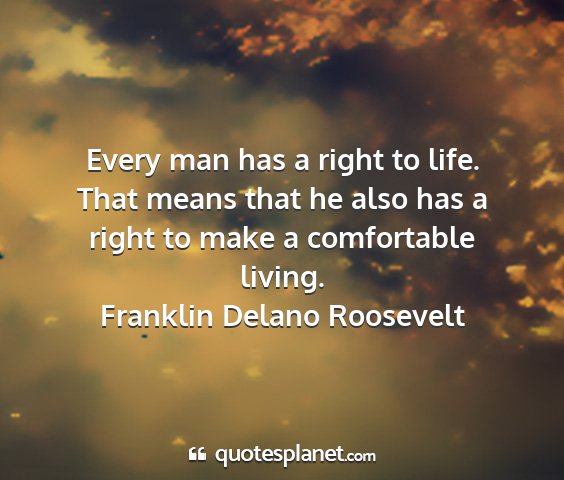 Franklin delano roosevelt - every man has a right to life. that means that he...