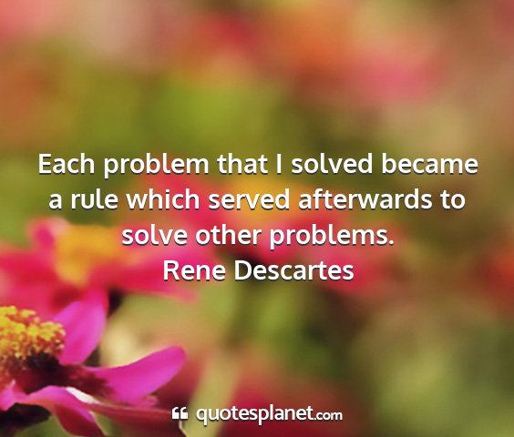 Rene descartes - each problem that i solved became a rule which...