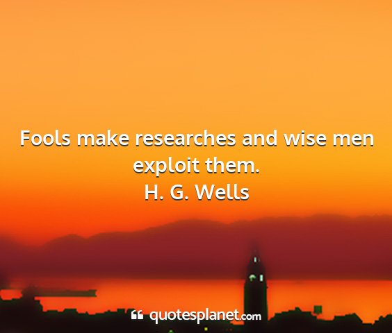 H. g. wells - fools make researches and wise men exploit them....