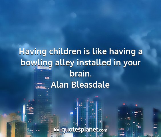 Alan bleasdale - having children is like having a bowling alley...