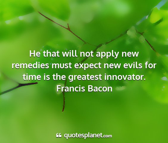 Francis bacon - he that will not apply new remedies must expect...