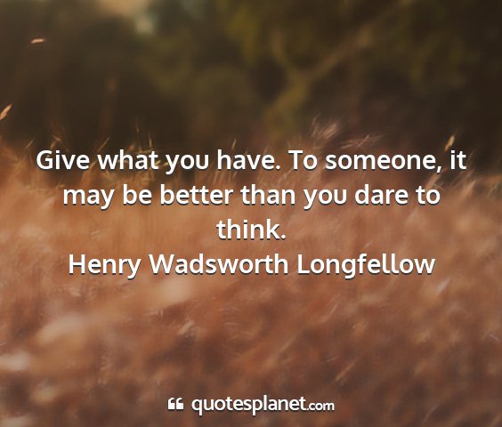 Henry wadsworth longfellow - give what you have. to someone, it may be better...